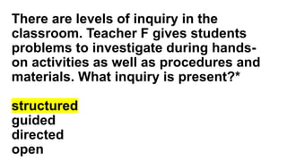 There are levels of inquiry in the
classroom. Teacher F gives students
problems to investigate during hands-
on activities as well as procedures and
materials. What inquiry is present?*
structured
guided
directed
open
 