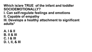 Which is/are TRUE of the infant and toddler
SOCIOEMOTIONALLY?
I. Can self-regulate feelings and emotions
II. Capable of empathy
III. Develops a healthy attachment to significant
adults*
A. I & II
B. II & III
C. I & III
D. I, II, & III
 