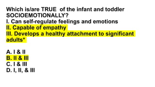 Which is/are TRUE of the infant and toddler
SOCIOEMOTIONALLY?
I. Can self-regulate feelings and emotions
II. Capable of empathy
III. Develops a healthy attachment to significant
adults*
A. I & II
B. II & III
C. I & III
D. I, II, & III
 