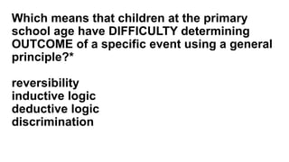 Which means that children at the primary
school age have DIFFICULTY determining
OUTCOME of a specific event using a general
principle?*
reversibility
inductive logic
deductive logic
discrimination
 