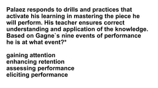 Palaez responds to drills and practices that
activate his learning in mastering the piece he
will perform. His teacher ensures correct
understanding and application of the knowledge.
Based on Gagne`s nine events of performance
he is at what event?*
gaining attention
enhancing retention
assessing performance
eliciting performance
 