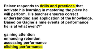 Palaez responds to drills and practices that
activate his learning in mastering the piece he
will perform. His teacher ensures correct
understanding and application of the knowledge.
Based on Gagne`s nine events of performance
he is at what event?*
gaining attention
enhancing retention
assessing performance
eliciting performance
 