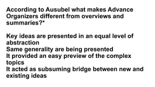 According to Ausubel what makes Advance
Organizers different from overviews and
summaries?*
Key ideas are presented in an equal level of
abstraction
Same generality are being presented
It provided an easy preview of the complex
topics
It acted as subsuming bridge between new and
existing ideas
 