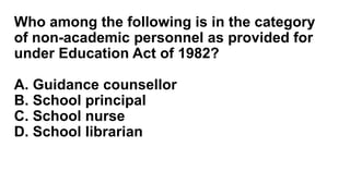 Who among the following is in the category
of non-academic personnel as provided for
under Education Act of 1982?
A. Guidance counsellor
B. School principal
C. School nurse
D. School librarian
 
