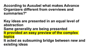 According to Ausubel what makes Advance
Organizers different from overviews and
summaries?*
Key ideas are presented in an equal level of
abstraction
Same generality are being presented
It provided an easy preview of the complex
topics
It acted as subsuming bridge between new and
existing ideas
 