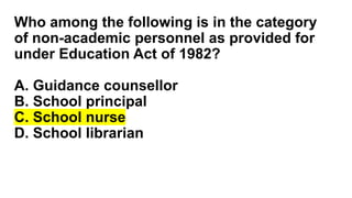Who among the following is in the category
of non-academic personnel as provided for
under Education Act of 1982?
A. Guidance counsellor
B. School principal
C. School nurse
D. School librarian
 