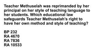 Teacher Methuselah was reprimanded by her
principal on her style of teaching language to
her students. Which educational law
safeguards Teacher Methuselah’s right to
have her own method and style of teaching?
BP 232
RA 4670
RA 7836
RA 10533
 