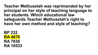 Teacher Methuselah was reprimanded by her
principal on her style of teaching language to
her students. Which educational law
safeguards Teacher Methuselah’s right to
have her own method and style of teaching?
BP 232
RA 4670
RA 7836
RA 10533
 
