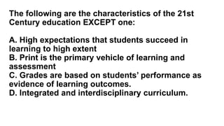 The following are the characteristics of the 21st
Century education EXCEPT one:
A. High expectations that students succeed in
learning to high extent
B. Print is the primary vehicle of learning and
assessment
C. Grades are based on students’ performance as
evidence of learning outcomes.
D. Integrated and interdisciplinary curriculum.
 