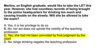 Marlina, an English graduate, would like to take the LET this
year. However, she had countless records of being brought
to the police headquarters for drinking too much and
causing trouble on the streets. Will she be allowed to take
the exam?
A. Yes, it is her privilege to do so
B. No, her act does not uphold the nobility of the teaching
profession
C. Yes, she had not been convicted by final judgment by the
court
D. No, binge drinking negates the teaching profession
 
