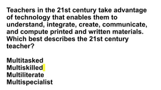 Teachers in the 21st century take advantage
of technology that enables them to
understand, integrate, create, communicate,
and compute printed and written materials.
Which best describes the 21st century
teacher?
Multitasked
Multiskilled
Multiliterate
Multispecialist
 