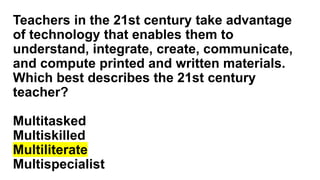 Teachers in the 21st century take advantage
of technology that enables them to
understand, integrate, create, communicate,
and compute printed and written materials.
Which best describes the 21st century
teacher?
Multitasked
Multiskilled
Multiliterate
Multispecialist
 