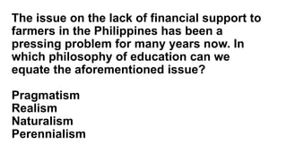 The issue on the lack of financial support to
farmers in the Philippines has been a
pressing problem for many years now. In
which philosophy of education can we
equate the aforementioned issue?
Pragmatism
Realism
Naturalism
Perennialism
 
