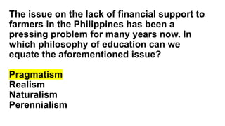 The issue on the lack of financial support to
farmers in the Philippines has been a
pressing problem for many years now. In
which philosophy of education can we
equate the aforementioned issue?
Pragmatism
Realism
Naturalism
Perennialism
 