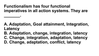 Functionalism has four functional
imperatives in all action systems. They are
_______.
A. Adaptation, Goal attainment, Integration,
Latency
B. Adaptation, change, integration, latency
C. Change, integration, adaptation, latency
D. Change, adaptation, conflict, latency
 
