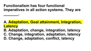 Functionalism has four functional
imperatives in all action systems. They are
_______.
A. Adaptation, Goal attainment, Integration,
Latency
B. Adaptation, change, integration, latency
C. Change, integration, adaptation, latency
D. Change, adaptation, conflict, latency
 