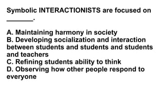 Symbolic INTERACTIONISTS are focused on
_______.
A. Maintaining harmony in society
B. Developing socialization and interaction
between students and students and students
and teachers
C. Refining students ability to think
D. Observing how other people respond to
everyone
 