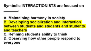 Symbolic INTERACTIONISTS are focused on
_______.
A. Maintaining harmony in society
B. Developing socialization and interaction
between students and students and students
and teachers
C. Refining students ability to think
D. Observing how other people respond to
everyone
 