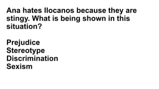 Ana hates Ilocanos because they are
stingy. What is being shown in this
situation?
Prejudice
Stereotype
Discrimination
Sexism
 