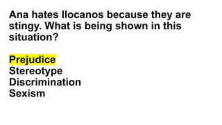 Ana hates Ilocanos because they are
stingy. What is being shown in this
situation?
Prejudice
Stereotype
Discrimination
Sexism
 