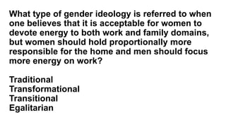 What type of gender ideology is referred to when
one believes that it is acceptable for women to
devote energy to both work and family domains,
but women should hold proportionally more
responsible for the home and men should focus
more energy on work?
Traditional
Transformational
Transitional
Egalitarian
 