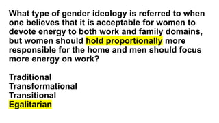 What type of gender ideology is referred to when
one believes that it is acceptable for women to
devote energy to both work and family domains,
but women should hold proportionally more
responsible for the home and men should focus
more energy on work?
Traditional
Transformational
Transitional
Egalitarian
 