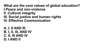 What are the core values of global education?
I.Peace and non-violence
II. Cultural integrity
III. Social justice and human rights
IV. Effective Communication
A. I, II AND III
B. I, II, III, AND IV
C. II, III AND IV
D. I AND II
 