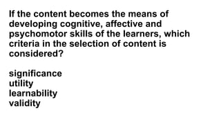 If the content becomes the means of
developing cognitive, affective and
psychomotor skills of the learners, which
criteria in the selection of content is
considered?
significance
utility
learnability
validity
 