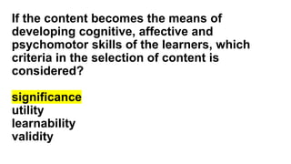If the content becomes the means of
developing cognitive, affective and
psychomotor skills of the learners, which
criteria in the selection of content is
considered?
significance
utility
learnability
validity
 