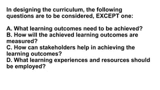 In designing the curriculum, the following
questions are to be considered, EXCEPT one:
A. What learning outcomes need to be achieved?
B. How will the achieved learning outcomes are
measured?
C. How can stakeholders help in achieving the
learning outcomes?
D. What learning experiences and resources should
be employed?
 