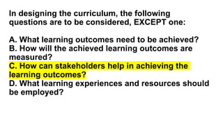 In designing the curriculum, the following
questions are to be considered, EXCEPT one:
A. What learning outcomes need to be achieved?
B. How will the achieved learning outcomes are
measured?
C. How can stakeholders help in achieving the
learning outcomes?
D. What learning experiences and resources should
be employed?
 