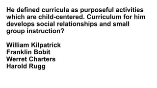 He defined curricula as purposeful activities
which are child-centered. Curriculum for him
develops social relationships and small
group instruction?
William Kilpatrick
Franklin Bobit
Werret Charters
Harold Rugg
 