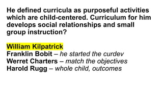 He defined curricula as purposeful activities
which are child-centered. Curriculum for him
develops social relationships and small
group instruction?
William Kilpatrick
Franklin Bobit – he started the curdev
Werret Charters – match the objectives
Harold Rugg – whole child, outcomes
 
