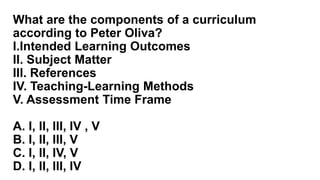 What are the components of a curriculum
according to Peter Oliva?
I.Intended Learning Outcomes
II. Subject Matter
III. References
IV. Teaching-Learning Methods
V. Assessment Time Frame
A. I, II, III, IV , V
B. I, II, III, V
C. I, II, IV, V
D. I, II, III, IV
 