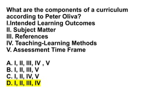 What are the components of a curriculum
according to Peter Oliva?
I.Intended Learning Outcomes
II. Subject Matter
III. References
IV. Teaching-Learning Methods
V. Assessment Time Frame
A. I, II, III, IV , V
B. I, II, III, V
C. I, II, IV, V
D. I, II, III, IV
 