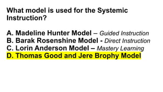 What model is used for the Systemic
Instruction?
A. Madeline Hunter Model – Guided Instruction
B. Barak Rosenshine Model - Direct Instruction
C. Lorin Anderson Model – Mastery Learning
D. Thomas Good and Jere Brophy Model
 