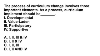 The process of curriculum change involves three
important elements. As a process, curriculum
implement should be_______.
I. Developmental
II. Value-Laden
III. Participatory
IV. Supportive
A. I, II, III & IV
B. I, II & IV
C. I, II, III
D. I, II AND IV
 
