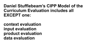 Daniel Stufflebeam’s CIPP Model of the
Curriculum Evaluation includes all
EXCEPT one:
context evaluation
input evaluation
product evaluation
data evaluation
 