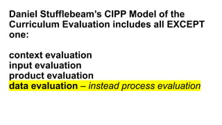 Daniel Stufflebeam’s CIPP Model of the
Curriculum Evaluation includes all EXCEPT
one:
context evaluation
input evaluation
product evaluation
data evaluation – instead process evaluation
 