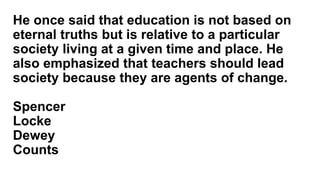 He once said that education is not based on
eternal truths but is relative to a particular
society living at a given time and place. He
also emphasized that teachers should lead
society because they are agents of change.
Spencer
Locke
Dewey
Counts
 