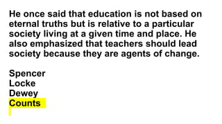 He once said that education is not based on
eternal truths but is relative to a particular
society living at a given time and place. He
also emphasized that teachers should lead
society because they are agents of change.
Spencer
Locke
Dewey
Counts
 