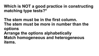 Which is NOT a good practice in constructing
matching type tests?*
The stem must be in the first column.
The stem must be more in number than the
options
Arrange the options alphabetically
Match homogeneous and heterogeneous
items.
 