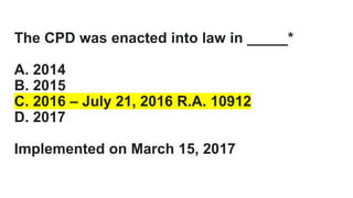 The CPD was enacted into law in _____*
A. 2014
B. 2015
C. 2016 – July 21, 2016 R.A. 10912
D. 2017
Implemented on March 15, 2017
 