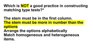 Which is NOT a good practice in constructing
matching type tests?*
The stem must be in the first column.
The stem must be more in number than the
options
Arrange the options alphabetically
Match homogeneous and heterogeneous
items.
 