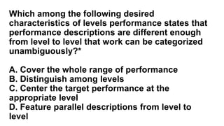 Which among the following desired
characteristics of levels performance states that
performance descriptions are different enough
from level to level that work can be categorized
unambiguously?*
A. Cover the whole range of performance
B. Distinguish among levels
C. Center the target performance at the
appropriate level
D. Feature parallel descriptions from level to
level
 
