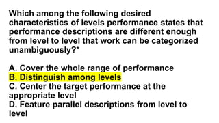Which among the following desired
characteristics of levels performance states that
performance descriptions are different enough
from level to level that work can be categorized
unambiguously?*
A. Cover the whole range of performance
B. Distinguish among levels
C. Center the target performance at the
appropriate level
D. Feature parallel descriptions from level to
level
 