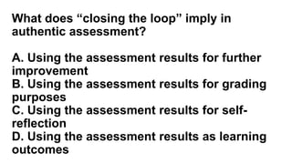 What does “closing the loop” imply in
authentic assessment?
A. Using the assessment results for further
improvement
B. Using the assessment results for grading
purposes
C. Using the assessment results for self-
reflection
D. Using the assessment results as learning
outcomes
 