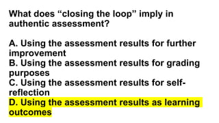 What does “closing the loop” imply in
authentic assessment?
A. Using the assessment results for further
improvement
B. Using the assessment results for grading
purposes
C. Using the assessment results for self-
reflection
D. Using the assessment results as learning
outcomes
 