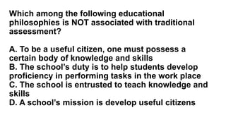 Which among the following educational
philosophies is NOT associated with traditional
assessment?
A. To be a useful citizen, one must possess a
certain body of knowledge and skills
B. The school’s duty is to help students develop
proficiency in performing tasks in the work place
C. The school is entrusted to teach knowledge and
skills
D. A school’s mission is develop useful citizens
 