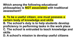 Which among the following educational
philosophies is NOT associated with traditional
assessment?
A. To be a useful citizen, one must possess a
certain body of knowledge and skills
B. The school’s duty is to help students develop
proficiency in performing tasks in the work place
C. The school is entrusted to teach knowledge and
skills
D. A school’s mission is develop useful citizens
 